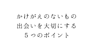 かけがえのないもの。出会いを大切にする５つのポイント
