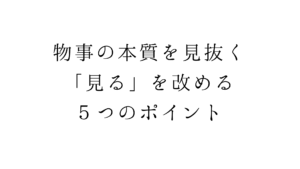 物事の本質を見抜く。「見る」を改める５つのポイント